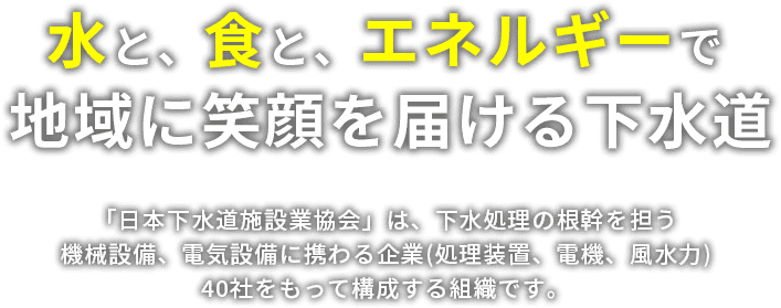 水と、食と、エネルギーで　地域に笑顔を届ける下水 「日本下水道施設業協会」は、下水処理の根幹を担う機械設備、電気設備に携わる企業（処理装置、電機、風水力）40社をもって構成する組織です。